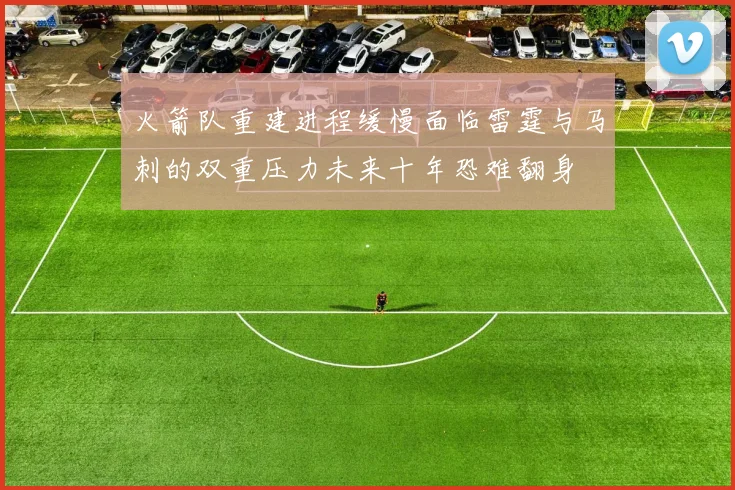火箭队重建进程缓慢面临雷霆与马刺的双重压力未来十年恐难翻身