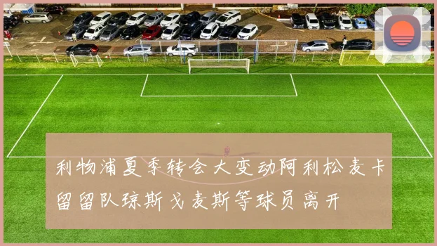 利物浦夏季转会大变动阿利松麦卡留留队琼斯戈麦斯等球员离开