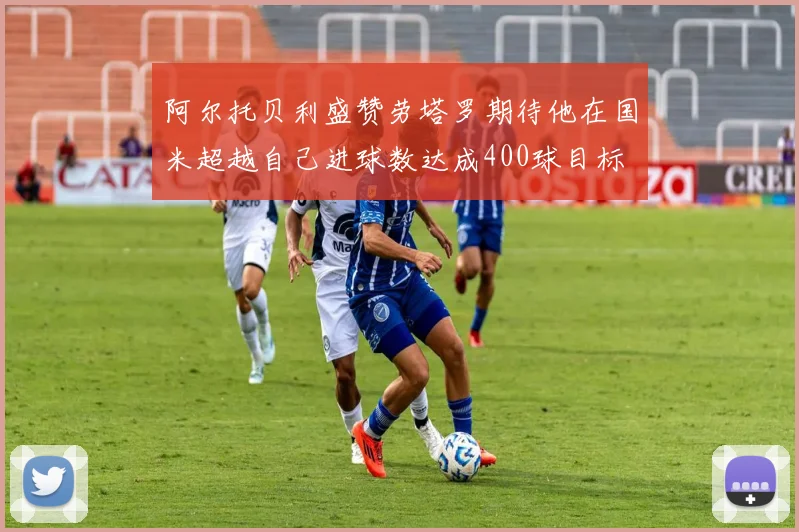阿尔托贝利盛赞劳塔罗期待他在国米超越自己进球数达成400球目标