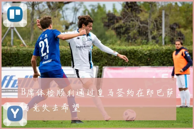 B席体检顺利通过皇马签约在即巴萨马竞失去希望