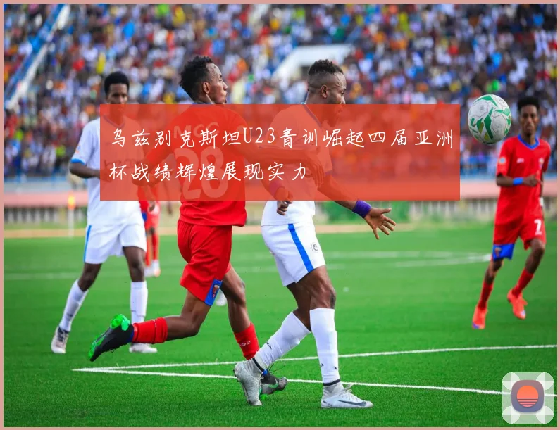 乌兹别克斯坦U23青训崛起四届亚洲杯战绩辉煌展现实力