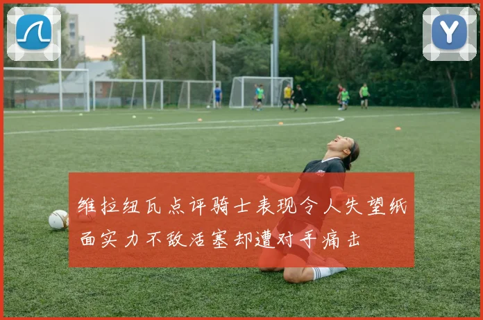 维拉纽瓦点评骑士表现令人失望纸面实力不敌活塞却遭对手痛击
