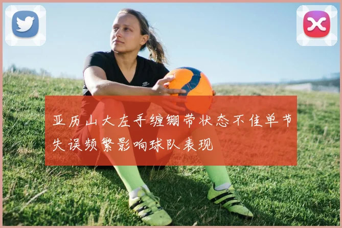 亚历山大左手缠绷带状态不佳单节失误频繁影响球队表现
