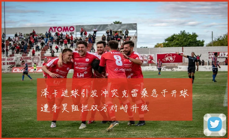 泽卡进球引发冲突克雷桑急于开球遭李昊阻拦双方对峙升级