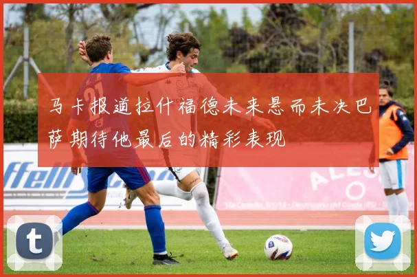 马卡报道拉什福德未来悬而未决巴萨期待他最后的精彩表现