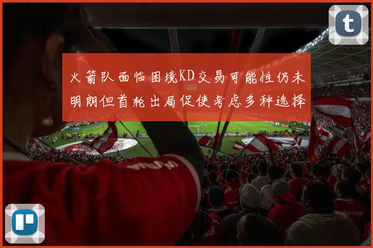 火箭队面临困境KD交易可能性仍未明朗但首轮出局促使考虑多种选择