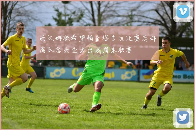西汉姆联希望帕奎塔专注比赛忘却离队念头全力出战周末联赛